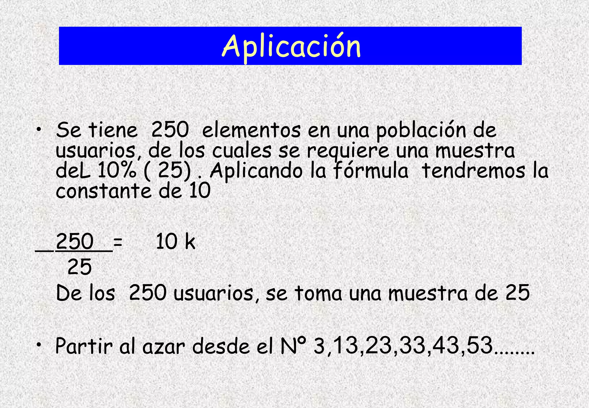 Aplicación

• Se tiene 250 elementos en una población de
  usuarios, de los cuales se requiere una muestra
  deL 10% ( 25) . Aplicando la fórmula tendremos la
  constante de 10

  250 =    10 k
   25
  De los 250 usuarios, se toma una muestra de 25

• Partir al azar desde el Nº 3,13,23,33,43,53........
 