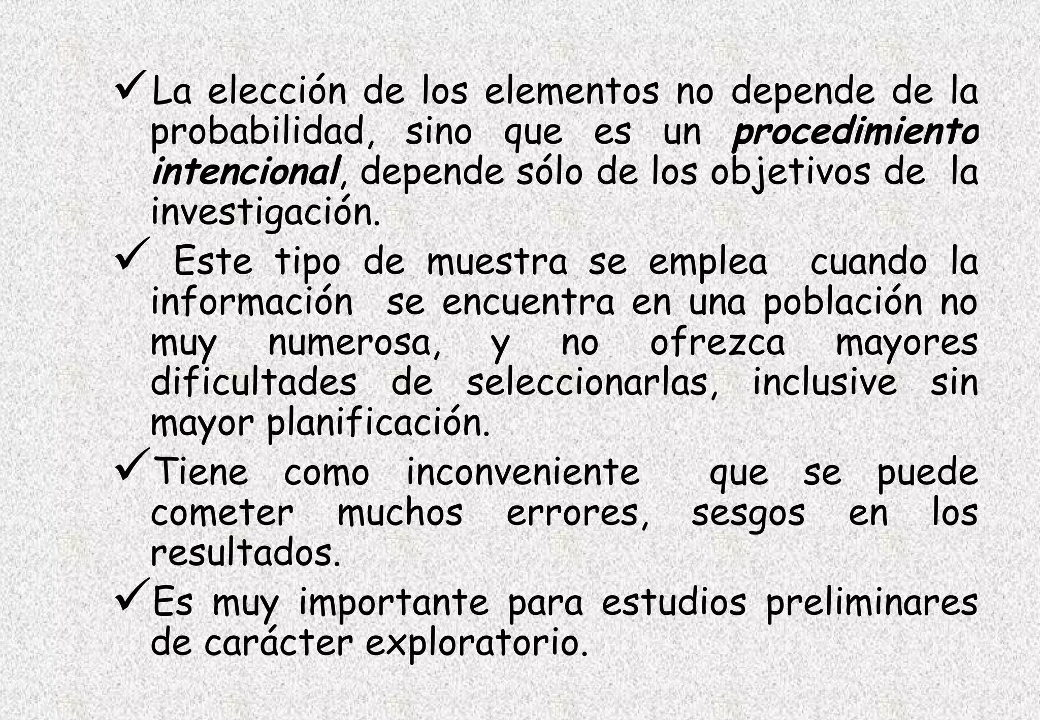 La  elección de los elementos no depende de la
 probabilidad, sino que es un procedimiento
 intencional, depende sólo de los objetivos de la
 investigación.
 Este tipo de muestra se emplea cuando la
 información se encuentra en una población no
 muy numerosa, y no ofrezca mayores
 dificultades de seleccionarlas, inclusive sin
 mayor planificación.
Tiene como inconveniente que se puede
 cometer muchos errores, sesgos en los
 resultados.
Es muy importante para estudios preliminares
 de carácter exploratorio.
 