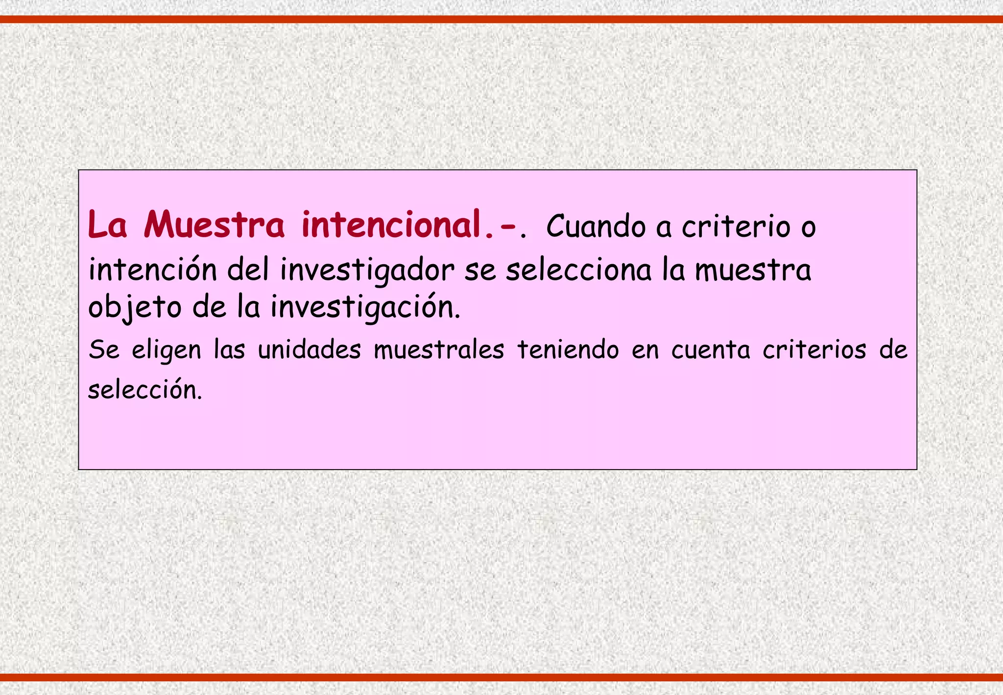 La Muestra intencional.-. Cuando a criterio o
intención del investigador se selecciona la muestra
objeto de la investigación.
Se eligen las unidades muestrales teniendo en cuenta criterios de
selección.
 