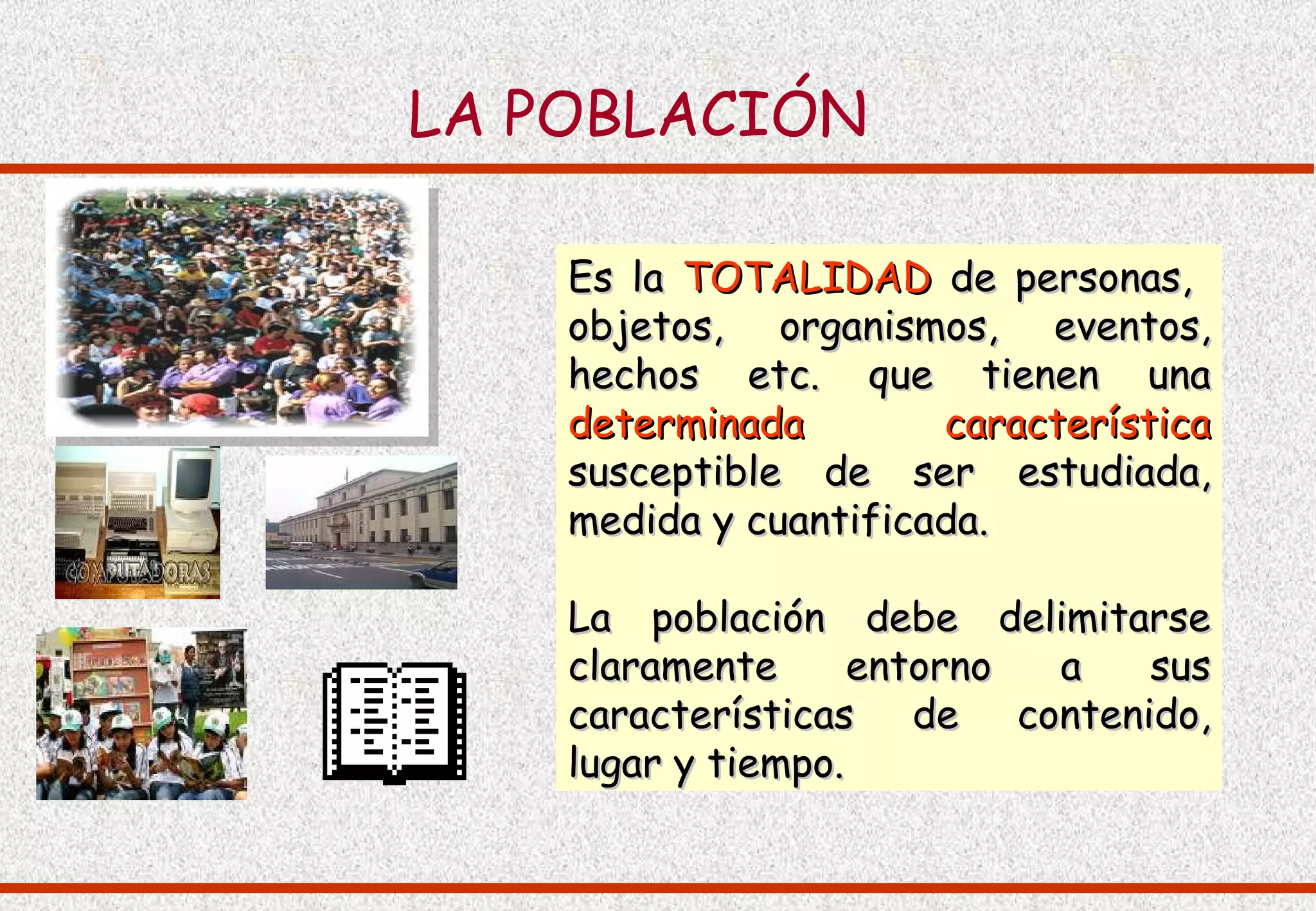 LA POBLACIÓN

    Es la TOTALIDAD de personas,
    objetos, organismos, eventos,
    hechos etc. que tienen una
    determinada        característica
    susceptible de ser estudiada,
    medida y cuantificada.

    La población debe delimitarse
    claramente      entorno a sus
    características de contenido,
    lugar y tiempo.
 