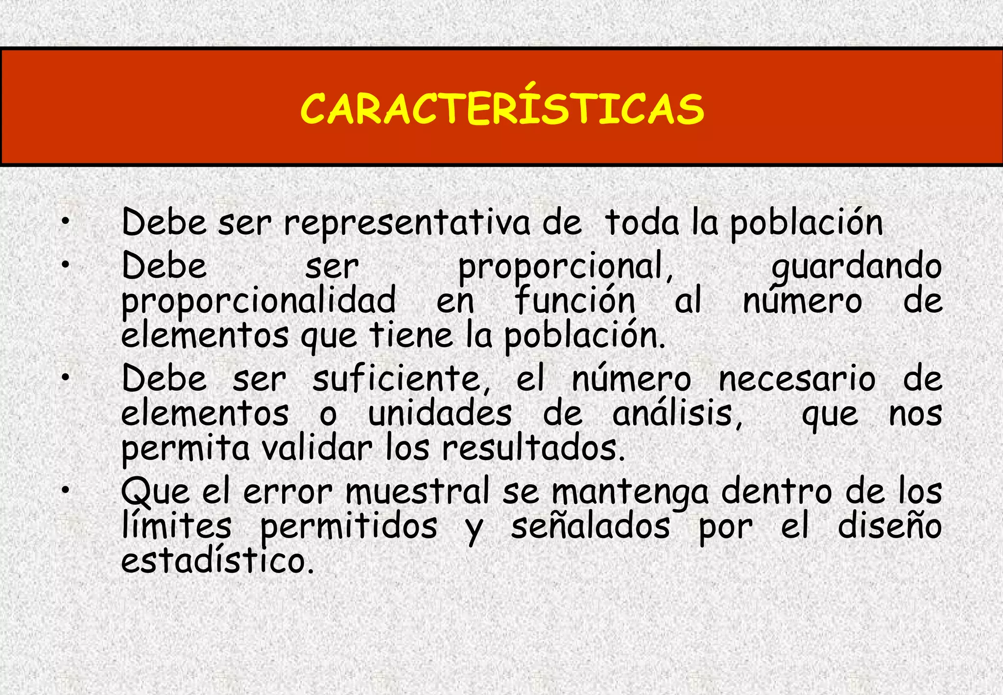 CARACTERÍSTICAS

•   Debe ser representativa de toda la población
•   Debe       ser       proporcional,   guardando
    proporcionalidad en función al número de
    elementos que tiene la población.
•   Debe ser suficiente, el número necesario de
    elementos o unidades de análisis,      que nos
    permita validar los resultados.
•   Que el error muestral se mantenga dentro de los
    límites permitidos y señalados por el diseño
    estadístico.
 