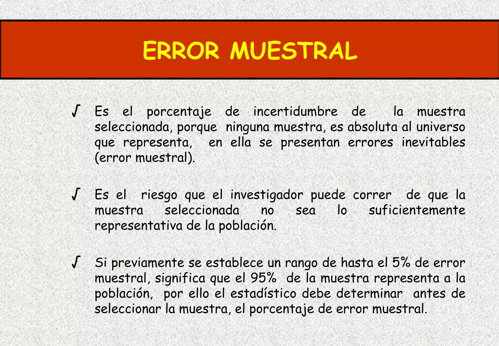 ERROR MUESTRAL

√ Es el porcentaje de incertidumbre de             la muestra
   seleccionada, porque ninguna muestra, es absoluta al universo
   que representa, en ella se presentan errores inevitables
   (error muestral).

√ Es el riesgo que el investigador puede correr de que la
   muestra    seleccionada     no    sea   lo   suficientemente
   representativa de la población.

√ Si previamente se establece un rango de hasta el 5% de error
   muestral, significa que el 95% de la muestra representa a la
   población, por ello el estadístico debe determinar antes de
   seleccionar la muestra, el porcentaje de error muestral.
 