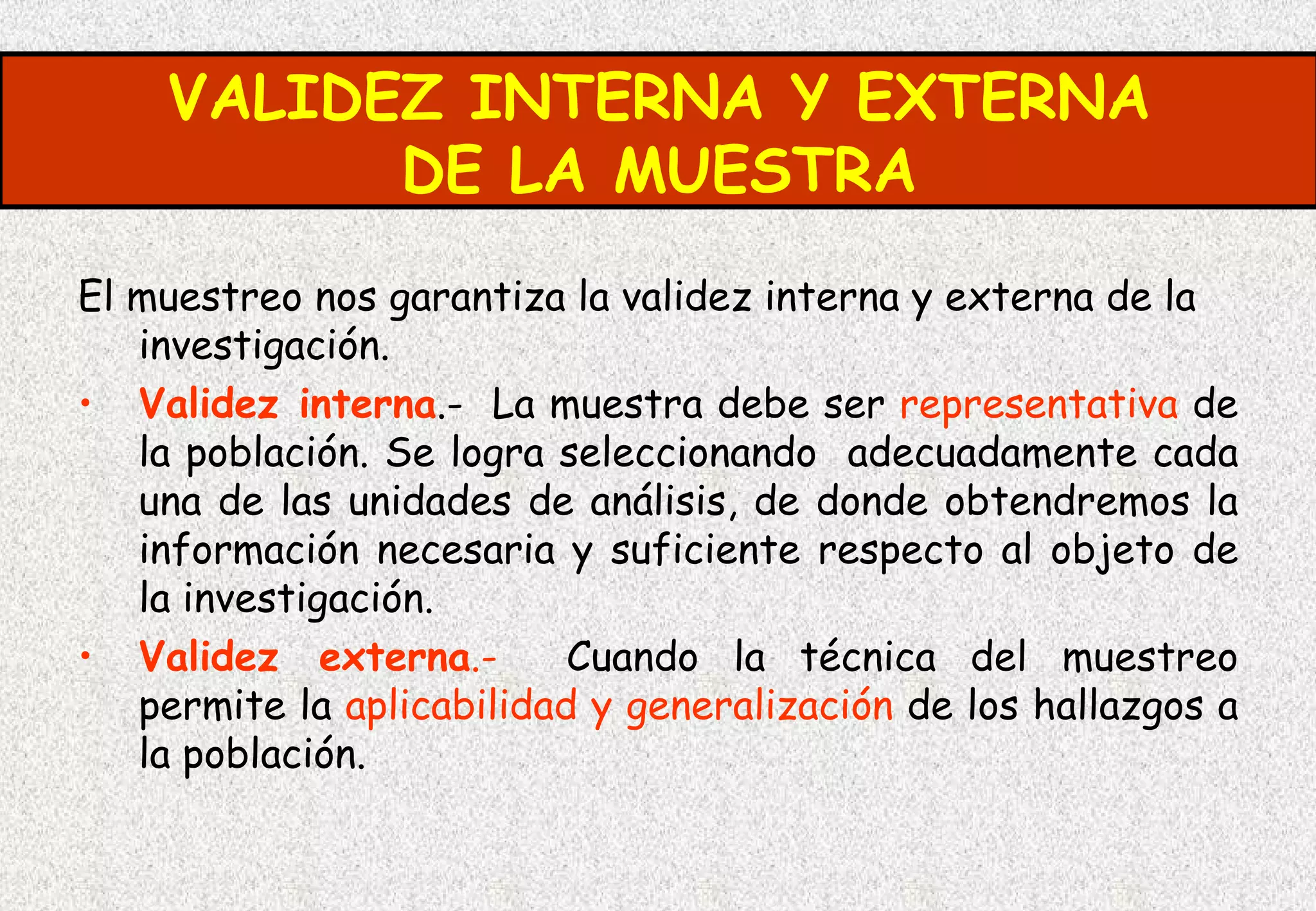 VALIDEZ INTERNA Y EXTERNA
          DE LA MUESTRA
El muestreo nos garantiza la validez interna y externa de la
   investigación.
• Validez interna.- La muestra debe ser representativa de
   la población. Se logra seleccionando adecuadamente cada
   una de las unidades de análisis, de donde obtendremos la
   información necesaria y suficiente respecto al objeto de
   la investigación.
• Validez externa.-        Cuando la técnica del muestreo
   permite la aplicabilidad y generalización de los hallazgos a
   la población.
 