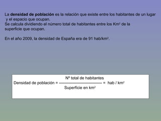 Nº total de habitantes Densidad de población = -------------------------------- =  hab / km 2 Superficie en km 2 La  densidad de población  es la relación que existe entre los habitantes de un lugar y el espacio que ocupan.  Se calcula dividiendo el número total de habitantes entre los Km 2  de la  superficie que ocupan. En el año 2009, la densidad de España era de 91 hab/km 2 . 