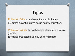 Tipos Población finita: sus elementos son limitados.Ejemplo: los estudiantes de un centro educativo.Población infinita: la cantidad de elementos es muy grande.Ejemplo: productos que hay en el mercado. 