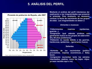 5. ANÁLISIS DEL PERFIL
Mediante el análisis del perfil intentamos dar
explicación a las irregularidades que presenta
la pirámide. Para analizarlo, es necesario
conocer la fecha de nacimiento de los grupos
de edad. Las irregularidades se deben a:
Entrantes o muescas:
-Fallecimientos masivos (epidemias,
guerras...).
-Emigración (qué además produce una
generación hueca en los grupos de edad entre
20 y 40 años posteriores).
-Población no nacida debido a las guerras,
hambrunas, epidemias... (generación hueca).
Salientes
-Aumento de los nacimientos (política
pronatalista, mejoras económicas...): Baby
boom.
-Inmigración (aumentan tanto los estratos
intermedios –padres- como los bajos –hijos-
ya sean nacidos aquí o no)
 