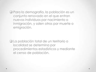  Para la demografía, la población es un
conjunto renovado en el que entran
nuevos individuos por nacimiento o
inmigración, y salen otros por muerte o
emigración.
 La población total de un territorio o
localidad se determina por
procedimientos estadísticos y mediante
el censo de población.
 