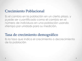 Crecimiento Poblacional
Es el cambio en la población en un cierto plazo, y
puede ser cuantificado como el cambio en el
número de individuos en una población usando
«tiempo por unidad» para su medición.
Tasa de crecimiento demográfico
Es la tasa que indica el crecimiento o decrecimiento
de la población
 