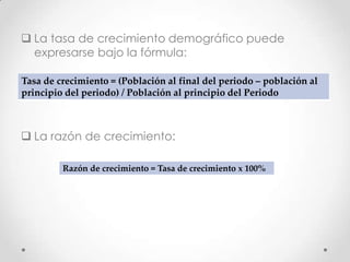  La tasa de crecimiento demográfico puede
expresarse bajo la fórmula:
 La razón de crecimiento:
Tasa de crecimiento = (Población al final del periodo – población al
principio del periodo) / Población al principio del Periodo
Razón de crecimiento = Tasa de crecimiento x 100%
 