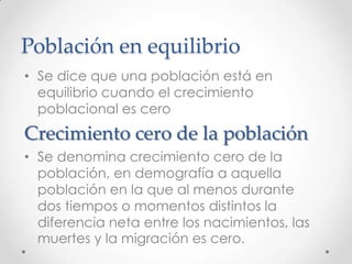 Población en equilibrio
• Se dice que una población está en
equilibrio cuando el crecimiento
poblacional es cero
Crecimiento cero de la población
• Se denomina crecimiento cero de la
población, en demografía a aquella
población en la que al menos durante
dos tiempos o momentos distintos la
diferencia neta entre los nacimientos, las
muertes y la migración es cero.
 