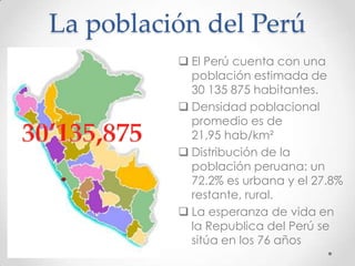 La población del Perú
 El Perú cuenta con una
población estimada de
30 135 875 habitantes.
 Densidad poblacional
promedio es de
21,95 hab/km²
 Distribución de la
población peruana: un
72.2% es urbana y el 27.8%
restante, rural.
 La esperanza de vida en
la Republica del Perú se
sitúa en los 76 años
 