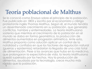 Teoría poblacional de Malthus
Se lo conoció como Ensayo sobre el principio de la población.
Fue publicado en 1803 y escrito por el economista y clérigo
protestante inglés Thomas Malthus. Según él, el mundo tendría
un desenfrenado crecimiento en su población, que generaría
conflictos, hambre y enfermedades. La teoría Malthusiana
sostenía que mientras el crecimiento de la población en el
mundo se daba en forma geométrica, la producción de
alimentos aumentaba en progresión aritmética. Ante esto,
Malthus proponía como solución aplicar un control de la
natalidad y confiaba en que los factores de regulación natural
(guerras y epidemias) retardarían la llegada de una crisis total
de alimentación. Pese a los avances que hubo en la medicina,
que prolongaron la expectativa de vida, la teoría Malthusiana
quedó superada por los hechos. Hoy la producción de
alimentos, ayudada por la tecnología, crece mucho más
rápido que la población.
 