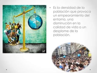 • Es la densidad de la
población que provoca
un empeoramiento del
entorno, una
disminución en la
calidad de vida o un
desplome de la
población.
 