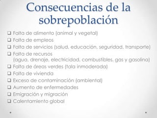 Consecuencias de la
sobrepoblación
 Falta de alimento (animal y vegetal)
 Falta de empleos
 Falta de servicios (salud, educación, seguridad, transporte)
 Falta de recursos
(agua, drenaje, electricidad, combustibles, gas y gasolina)
 Falta de áreas verdes (tala inmoderada)
 Falta de vivienda
 Exceso de contaminación (ambiental)
 Aumento de enfermedades
 Emigración y migración
 Calentamiento global
 