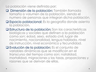 La población viene definida por:
 Dimensión de la población: También llamada
tamaño o volumen de la población, siendo el
numero de personas que integran dicha población.
 Espacio poblacional: Es la geografía donde asienta
la población.
 Estructura de la población: Son las características
biológicas y sociales que definen a la población
como son: edad, sexo, estado civil, lugar de
nacimiento, nacionalidad, lengua hablada, nivel
de instrucción, nivel económico y fecundidad.
 Evolución de la población: Es el conjunto de
variables dinámicas que se modifican en el
transcurso del tiempo como son: natalidad,
mortalidad, migraciones y las tasas, proporciones y
razones que se derivan de ellas.
 