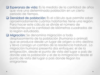  Esperanza de vida: Es la medida de la cantidad de años
que vive una determinada población en un cierto
periodo de tiempo.
 Densidad de población: Es el cálculo que permite saber
aproximadamente cuántos habitantes tiene una región.
Para hacer este cálculo se divide el número de
habitantes por la cantidad de kilómetros cuadrados de
la región estudiada.
 Migración: Se denomina migración a todo
desplazamiento de la población (humana o animal)
que se produce desde un lugar de origen a otro destino
y lleva consigo un cambio de la residencia habitual . La
migración humana presenta dos enfoques: el de la
emigración, desde el punto de vista del lugar o país de
donde sale la población y el de la inmigración desde el
punto de vista del lugar o país donde llegan los
«migrantes»
 