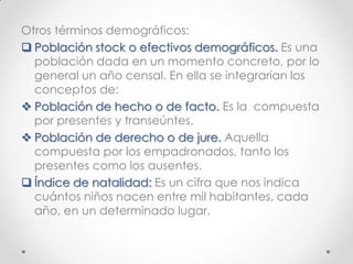 Otros términos demográficos:
 Población stock o efectivos demográficos. Es una
población dada en un momento concreto, por lo
general un año censal. En ella se integrarían los
conceptos de:
 Población de hecho o de facto. Es la compuesta
por presentes y transeúntes.
 Población de derecho o de jure. Aquella
compuesta por los empadronados, tanto los
presentes como los ausentes.
 Índice de natalidad: Es un cifra que nos indica
cuántos niños nacen entre mil habitantes, cada
año, en un determinado lugar.
 