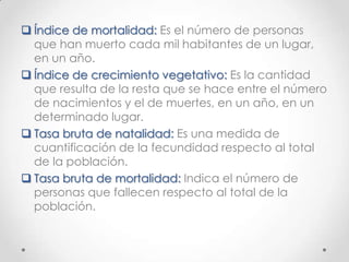  Índice de mortalidad: Es el número de personas
que han muerto cada mil habitantes de un lugar,
en un año.
 Índice de crecimiento vegetativo: Es la cantidad
que resulta de la resta que se hace entre el número
de nacimientos y el de muertes, en un año, en un
determinado lugar.
 Tasa bruta de natalidad: Es una medida de
cuantificación de la fecundidad respecto al total
de la población.
 Tasa bruta de mortalidad: Indica el número de
personas que fallecen respecto al total de la
población.
 