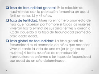  Tasa de fecundidad general: Es la relación de
nacimientos con la población femenina en edad
fértil entre los 15 y 49 años.
 Tasa de fertilidad: Muestra el número promedio de
hijos que nacerían por hombre si todas las mujeres
vivieran hasta el final de sus años fértiles y dieran a
luz de acuerdo a la tasa de fecundidad promedio
para cada edad.
 Tasa global de fecundidad: La tasa global de
fecundidad es el promedio de niños que nacerían
vivos durante la vida de una mujer (o grupo de
mujeres) si todos sus años de reproducción
transcurrieran conforme a las tasas de fecundidad
por edad de un año determinado.
 