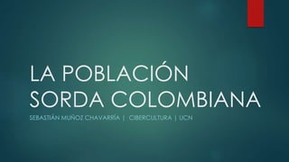 LA POBLACIÓN 
SORDA COLOMBIANA 
SEBASTIÁN MUÑOZ CHAVARRÍA | CIBERCULTURA | UCN 
 