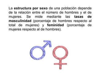 La estructura por sexo de una población depende
de la relación entre el número de hombres y el de
mujeres. Se mide mediante las tasas de
masculinidad (porcentaje de hombres respecto al
total de mujeres) y feminidad (porcentaje de
mujeres respecto al de hombres).
 