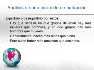 Análisis de una pirámide de población
• Equilibrio o desequilibrio por sexos:
– Hay que señalar en qué grupos de edad hay más
mujeres que hombres, y en qué grupos hay más
hombres que mujeres.
– Generalmente, nacen más niños que niñas.
– Pero suele haber más ancianas que ancianos.
 