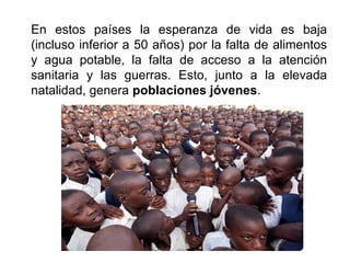 En estos países la esperanza de vida es baja
(incluso inferior a 50 años) por la falta de alimentos
y agua potable, la falta de acceso a la atención
sanitaria y las guerras. Esto, junto a la elevada
natalidad, genera poblaciones jóvenes.
 