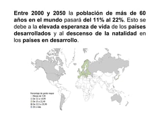 Entre 2000 y 2050 la población de más de 60
años en el mundo pasará del 11% al 22%. Esto se
debe a la elevada esperanza de vida de los países
desarrollados y al descenso de la natalidad en
los países en desarrollo.
 