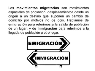 Los movimientos migratorios son movimientos
espaciales de población, desplazamientos desde un
origen a un destino que suponen un cambio de
domicilio por motivos no de ocio. Hablamos de
emigración para referirnos a la salida de población
de un lugar, y de inmigración para referimos a la
llegada de población a otro lugar.
 