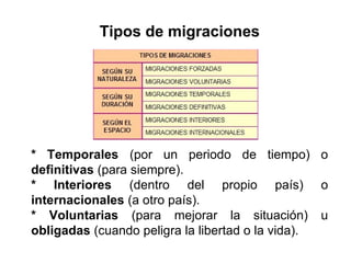 Tipos de migraciones
* Temporales (por un periodo de tiempo) o
definitivas (para siempre).
* Interiores (dentro del propio país) o
internacionales (a otro país).
* Voluntarias (para mejorar la situación) u
obligadas (cuando peligra la libertad o la vida).
 