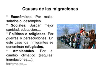 Causas de las migraciones
* Económicas. Por malos
salarios o desempleo.
* Sociales. Buscan mejor
sanidad, educación,...
* Políticas o religiosas. Por
guerras o persecuciones. En
este caso los inmigrantes se
denominan refugiados.
* Ambientales. Por el
cambio climático (sequías,
inundaciones,...),
terremotos,...
 
