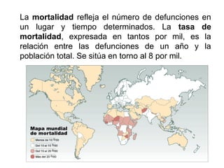 La mortalidad refleja el número de defunciones en
un lugar y tiempo determinados. La tasa de
mortalidad, expresada en tantos por mil, es la
relación entre las defunciones de un año y la
población total. Se sitúa en torno al 8 por mil.
 