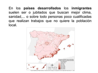 En los países desarrollados los inmigrantes
suelen ser o jubilados que buscan mejor clima,
sanidad,... o sobre todo personas poco cualificadas
que realizan trabajos que no quiere la población
local.
 