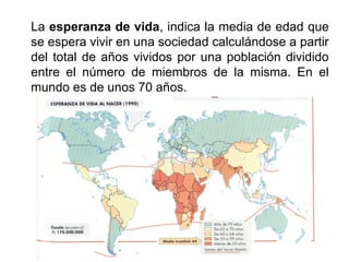 La esperanza de vida, indica la media de edad que
se espera vivir en una sociedad calculándose a partir
del total de años vividos por una población dividido
entre el número de miembros de la misma. En el
mundo es de unos 70 años.
 