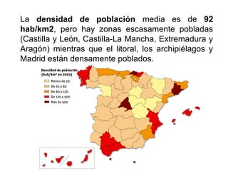La densidad de población media es de 92
hab/km2, pero hay zonas escasamente pobladas
(Castilla y León, Castilla-La Mancha, Extremadura y
Aragón) mientras que el litoral, los archipiélagos y
Madrid están densamente poblados.
 
