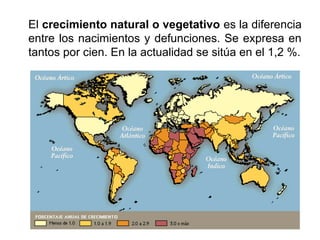 El crecimiento natural o vegetativo es la diferencia
entre los nacimientos y defunciones. Se expresa en
tantos por cien. En la actualidad se sitúa en el 1,2 %.
 
