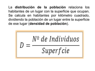 La distribución de la población relaciona los
habitantes de un lugar con la superficie que ocupan.
Se calcula en habitantes por kilómetro cuadrado,
dividiendo la población de un lugar entre la superficie
de ese lugar (densidad de población).
 