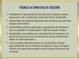 POSIBLES ALTERNATIVAS DE SOLUCIÓN

 Establecer el desarrollo de los servicios básicos (salud,
  educación, etc.), hacia las zonas de menor desarrollo.
 Desarrollar un sistema adecuado de caminos que permita
  integrar el territorio.
 Desarrollar políticas agrícolas y ganaderas de tal forma
  que no queden en desamparo total las áreas rurales.
 Desarrollar una política de colonización de fronteras, ya
  que muchos de los que se ubican en zonas fronterizas,
  están en total abandono.
 Las ciudades deberían tener un crecimiento vertical,
  aprovechando así al máximo al espacio y que un mayor
  número de personas puedan tener acceso al servicio de
  vivienda.
 