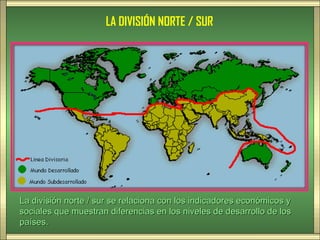 LA DIVISIÓN NORTE / SUR




La división norte / sur se relaciona con los indicadores económicos y
sociales que muestran diferencias en los niveles de desarrollo de los
países.
 