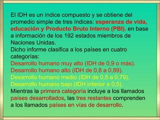El IDH es un índice compuesto y se obtiene del
promedio simple de tres índices: esperanza de vida,
educación y Producto Bruto Interno (PBI). en base
a información de los 192 estados miembros de
Naciones Unidas.
Dicho informe clasifica a los países en cuatro
categorías:
Desarrollo humano muy alto (IDH de 0,9 o más).
Desarrollo humano alto (IDH de 0,8 a 0,89).
Desarrollo humano medio (IDH de 0,5 a 0,79).
Desarrollo humano bajo (IDH inferior a 0,5).
Mientras la primera categoría incluye a los llamados
países desarrollados, las tres restantes comprenden
a los llamados países en vías de desarrollo.
 
