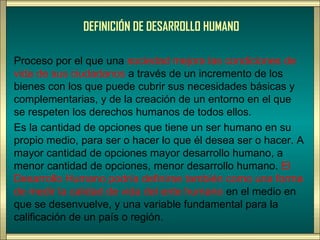 DEFINICIÓN DE DESARROLLO HUMANO

Proceso por el que una sociedad mejora las condiciones de
vida de sus ciudadanos a través de un incremento de los
bienes con los que puede cubrir sus necesidades básicas y
complementarias, y de la creación de un entorno en el que
se respeten los derechos humanos de todos ellos.
Es la cantidad de opciones que tiene un ser humano en su
propio medio, para ser o hacer lo que él desea ser o hacer. A
mayor cantidad de opciones mayor desarrollo humano, a
menor cantidad de opciones, menor desarrollo humano. El
Desarrollo Humano podría definirse también como una forma
de medir la calidad de vida del ente humano en el medio en
que se desenvuelve, y una variable fundamental para la
calificación de un país o región.
 