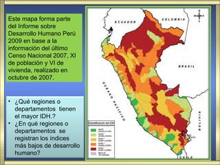 Este mapa forma parte
del Informe sobre
Desarrollo Humano Perú
2009 en base a la
información del último
Censo Nacional 2007, XI
de población y VI de
vivienda, realizado en
octubre de 2007.


• ¿Qué regiones o
  departamentos tienen
  el mayor IDH.?
• ¿En qué regiones o
  departamentos se
  registran los índices
  más bajos de desarrollo
  humano?
 