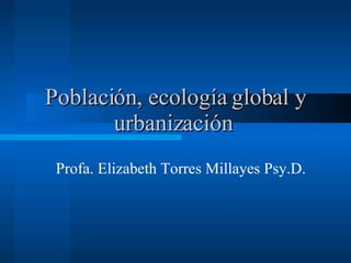 Población, ecología global y urbanización   Profa. Elizabeth Torres Millayes Psy.D.  