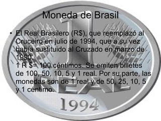 Moneda de Brasil El Real Brasilero (R$), que reemplazó al Cruceiro en julio de 1994, que a su vez había sustituido al Cruzado en marzo de 1990. 1 R $= 100 céntimos. Se emiten billetes de 100, 50, 10, 5 y 1 real. Por su parte, las monedas son de 1 real y de 50, 25, 10, 5 y 1 céntimo.  