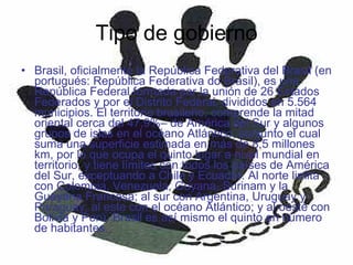 Tipo de gobierno Brasil, oficialmente la República Federativa del Brasil (en portugués: República Federativa do Brasil), es una República Federal formada por la unión de 26 Estados Federados y por el Distrito Federal, divididos en 5.564 municipios. El territorio brasileño, comprende la mitad oriental cerca del 47,9%– de América del Sur y algunos grupos de islas en el océano Atlántico, conjunto el cual suma una superficie estimada en más de 8,5 millones km, por lo que ocupa el quinto lugar a nivel mundial en territorio, y tiene límites con todos los países de América del Sur, exceptuando a Chile y Ecuador. Al norte limita con Colombia, Venezuela, Guyana, Surinam y la Guayana Francesa; al sur con Argentina, Uruguay y Paraguay; al este con el océano Atlántico; y al oeste con Bolivia y Perú. Brasil es así mismo el quinto en número de habitantes. 
