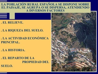 LA POBLACIÓN RURAL ESPAÑOLA SE DISPONE SOBRE EL PAISAJE, SE AGRUPA O SE DISPERSA, ATENDIENDO A DIVERSOS FACTORES . EL RELIEVE. . LA RIQUEZA DEL SUELO.  . LA ACTIVIDAD ECONÓMICA PRINCIPAL. . LA HISTORIA. . EL REPARTO DE LA  PROPIEDAD DEL SUELO. 
