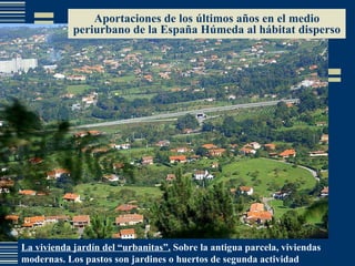 Aportaciones de los últimos años en el medio periurbano de la España Húmeda al hábitat disperso La vivienda jardín del “urbanitas”.  Sobre la antigua parcela, viviendas modernas. Los pastos son jardines o huertos de segunda actividad 