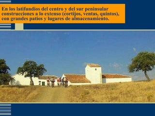 En los latifundios del centro y del sur peninsular construcciones a lo extenso (cortijos, ventas, quintos), con grandes patios y lugares de almacenamiento. 