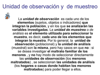 Unidad de observación y de muestreo
La unidad de observación es cada uno de los
elementos (sujetos, objetos o indicadores) que
integran la población, y en los que se analizarán las
variables investigadas. La unidad de muestreo o de
análisis es el elemento utilizado para seleccionar la
muestra, es decir, cada uno de los elementos que
integran la muestra. Por lo general, la unidad de
observación (poblacional) y la unidad de análisis
(muestral) son la misma, pero hay casos en que no : si
se desea investigar el maltrato familiar de los
menores , y no hay modo de seleccionar directamente
las unidades de observación (los menores
maltratados) , se seleccionan las unidades de análisis
(los hogares o casas donde habitan los menores
maltratados) para poder llegar a ellos.
 