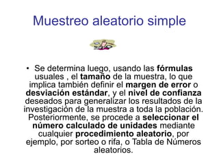 Muestreo aleatorio simple
• Se determina luego, usando las fórmulas
usuales , el tamaño de la muestra, lo que
implica también definir el margen de error o
desviación estándar, y el nivel de confianza
deseados para generalizar los resultados de la
investigación de la muestra a toda la población.
Posteriormente, se procede a seleccionar el
número calculado de unidades mediante
cualquier procedimiento aleatorio, por
ejemplo, por sorteo o rifa, o Tabla de Números
aleatorios.
 